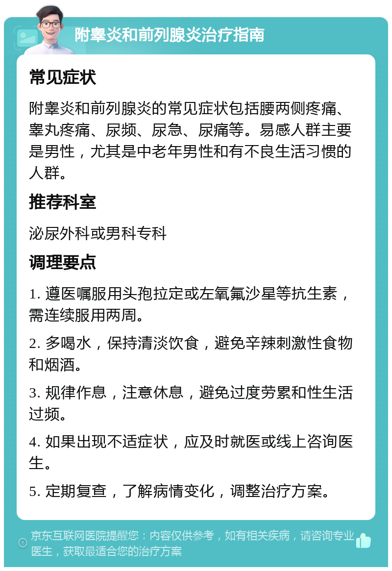 附睾炎和前列腺炎治疗指南 常见症状 附睾炎和前列腺炎的常见症状包括腰两侧疼痛、睾丸疼痛、尿频、尿急、尿痛等。易感人群主要是男性，尤其是中老年男性和有不良生活习惯的人群。 推荐科室 泌尿外科或男科专科 调理要点 1. 遵医嘱服用头孢拉定或左氧氟沙星等抗生素，需连续服用两周。 2. 多喝水，保持清淡饮食，避免辛辣刺激性食物和烟酒。 3. 规律作息，注意休息，避免过度劳累和性生活过频。 4. 如果出现不适症状，应及时就医或线上咨询医生。 5. 定期复查，了解病情变化，调整治疗方案。