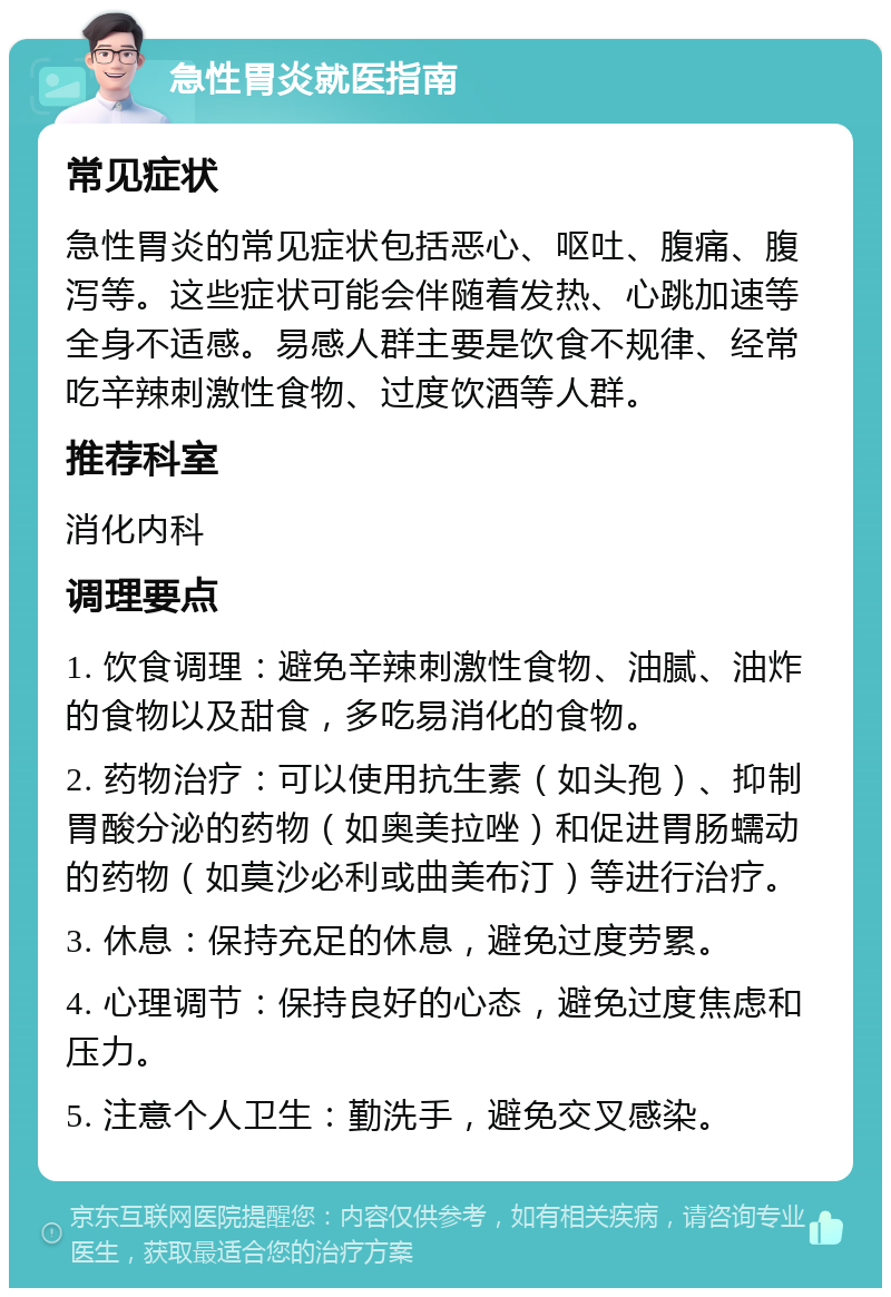 急性胃炎就医指南 常见症状 急性胃炎的常见症状包括恶心、呕吐、腹痛、腹泻等。这些症状可能会伴随着发热、心跳加速等全身不适感。易感人群主要是饮食不规律、经常吃辛辣刺激性食物、过度饮酒等人群。 推荐科室 消化内科 调理要点 1. 饮食调理：避免辛辣刺激性食物、油腻、油炸的食物以及甜食，多吃易消化的食物。 2. 药物治疗：可以使用抗生素（如头孢）、抑制胃酸分泌的药物（如奥美拉唑）和促进胃肠蠕动的药物（如莫沙必利或曲美布汀）等进行治疗。 3. 休息：保持充足的休息，避免过度劳累。 4. 心理调节：保持良好的心态，避免过度焦虑和压力。 5. 注意个人卫生：勤洗手，避免交叉感染。