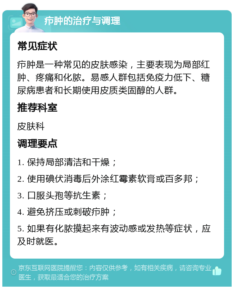 疖肿的治疗与调理 常见症状 疖肿是一种常见的皮肤感染，主要表现为局部红肿、疼痛和化脓。易感人群包括免疫力低下、糖尿病患者和长期使用皮质类固醇的人群。 推荐科室 皮肤科 调理要点 1. 保持局部清洁和干燥； 2. 使用碘伏消毒后外涂红霉素软膏或百多邦； 3. 口服头孢等抗生素； 4. 避免挤压或刺破疖肿； 5. 如果有化脓摸起来有波动感或发热等症状，应及时就医。