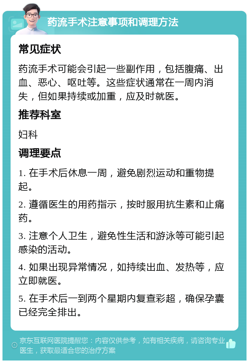 药流手术注意事项和调理方法 常见症状 药流手术可能会引起一些副作用，包括腹痛、出血、恶心、呕吐等。这些症状通常在一周内消失，但如果持续或加重，应及时就医。 推荐科室 妇科 调理要点 1. 在手术后休息一周，避免剧烈运动和重物提起。 2. 遵循医生的用药指示，按时服用抗生素和止痛药。 3. 注意个人卫生，避免性生活和游泳等可能引起感染的活动。 4. 如果出现异常情况，如持续出血、发热等，应立即就医。 5. 在手术后一到两个星期内复查彩超，确保孕囊已经完全排出。