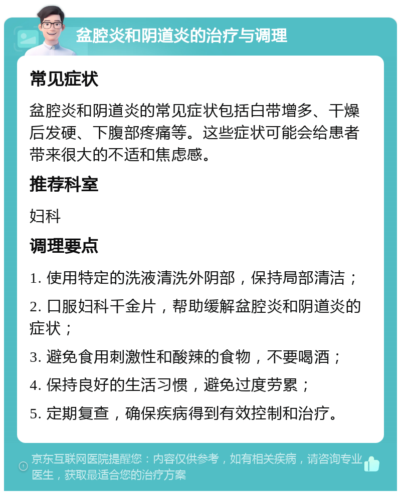 盆腔炎和阴道炎的治疗与调理 常见症状 盆腔炎和阴道炎的常见症状包括白带增多、干燥后发硬、下腹部疼痛等。这些症状可能会给患者带来很大的不适和焦虑感。 推荐科室 妇科 调理要点 1. 使用特定的洗液清洗外阴部，保持局部清洁； 2. 口服妇科千金片，帮助缓解盆腔炎和阴道炎的症状； 3. 避免食用刺激性和酸辣的食物，不要喝酒； 4. 保持良好的生活习惯，避免过度劳累； 5. 定期复查，确保疾病得到有效控制和治疗。