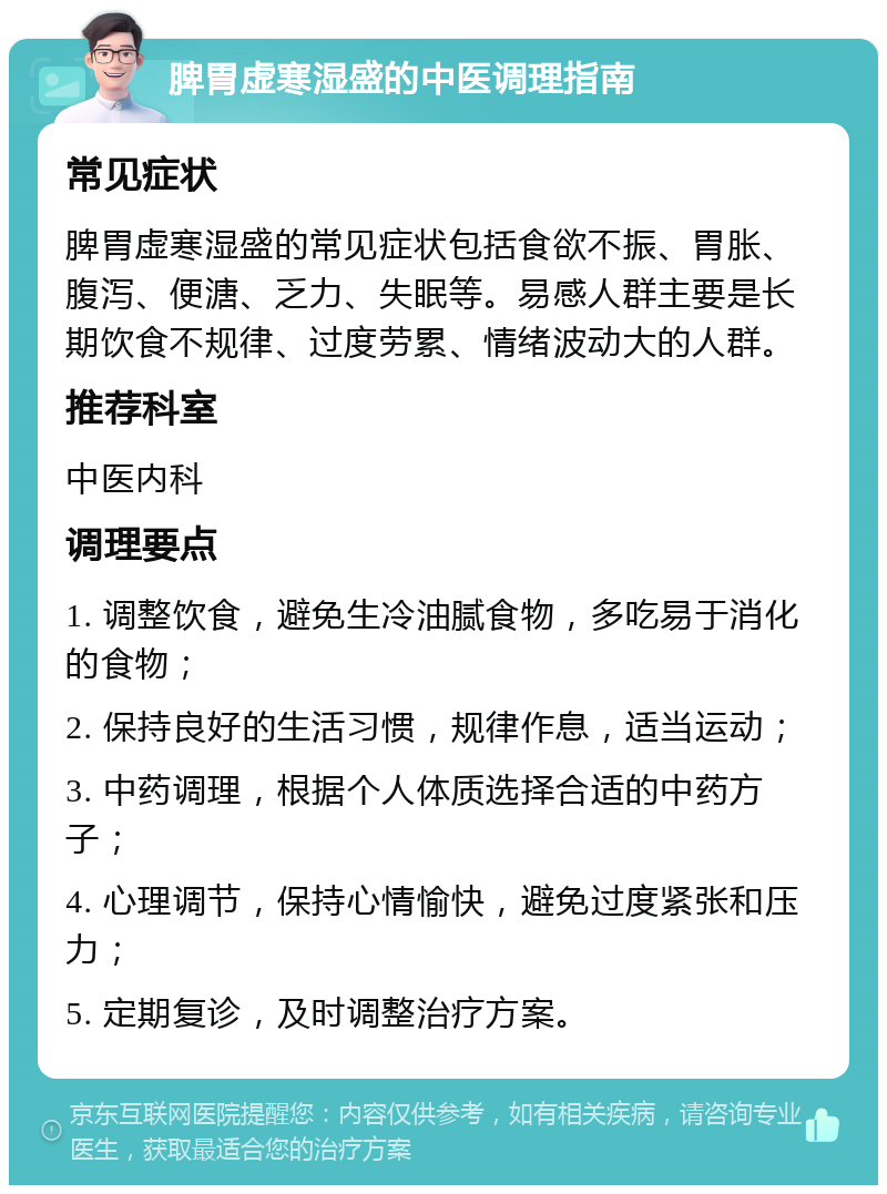 脾胃虚寒湿盛的中医调理指南 常见症状 脾胃虚寒湿盛的常见症状包括食欲不振、胃胀、腹泻、便溏、乏力、失眠等。易感人群主要是长期饮食不规律、过度劳累、情绪波动大的人群。 推荐科室 中医内科 调理要点 1. 调整饮食，避免生冷油腻食物，多吃易于消化的食物； 2. 保持良好的生活习惯，规律作息，适当运动； 3. 中药调理，根据个人体质选择合适的中药方子； 4. 心理调节，保持心情愉快，避免过度紧张和压力； 5. 定期复诊，及时调整治疗方案。