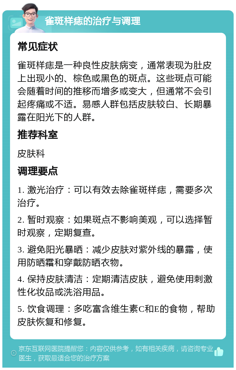 雀斑样痣的治疗与调理 常见症状 雀斑样痣是一种良性皮肤病变，通常表现为肚皮上出现小的、棕色或黑色的斑点。这些斑点可能会随着时间的推移而增多或变大，但通常不会引起疼痛或不适。易感人群包括皮肤较白、长期暴露在阳光下的人群。 推荐科室 皮肤科 调理要点 1. 激光治疗：可以有效去除雀斑样痣，需要多次治疗。 2. 暂时观察：如果斑点不影响美观，可以选择暂时观察，定期复查。 3. 避免阳光暴晒：减少皮肤对紫外线的暴露，使用防晒霜和穿戴防晒衣物。 4. 保持皮肤清洁：定期清洁皮肤，避免使用刺激性化妆品或洗浴用品。 5. 饮食调理：多吃富含维生素C和E的食物，帮助皮肤恢复和修复。