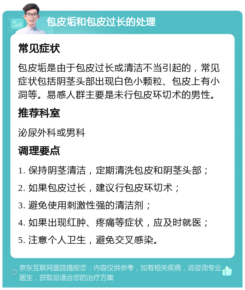 包皮垢和包皮过长的处理 常见症状 包皮垢是由于包皮过长或清洁不当引起的，常见症状包括阴茎头部出现白色小颗粒、包皮上有小洞等。易感人群主要是未行包皮环切术的男性。 推荐科室 泌尿外科或男科 调理要点 1. 保持阴茎清洁，定期清洗包皮和阴茎头部； 2. 如果包皮过长，建议行包皮环切术； 3. 避免使用刺激性强的清洁剂； 4. 如果出现红肿、疼痛等症状，应及时就医； 5. 注意个人卫生，避免交叉感染。