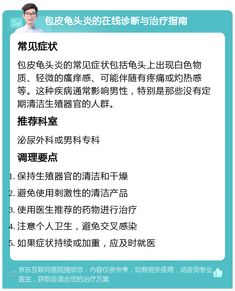 包皮龟头炎的在线诊断与治疗指南 常见症状 包皮龟头炎的常见症状包括龟头上出现白色物质、轻微的瘙痒感、可能伴随有疼痛或灼热感等。这种疾病通常影响男性，特别是那些没有定期清洁生殖器官的人群。 推荐科室 泌尿外科或男科专科 调理要点 保持生殖器官的清洁和干燥 避免使用刺激性的清洁产品 使用医生推荐的药物进行治疗 注意个人卫生，避免交叉感染 如果症状持续或加重，应及时就医