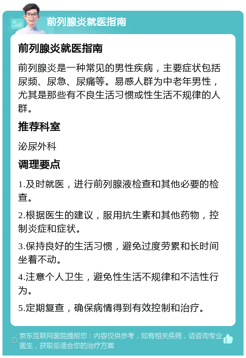 前列腺炎就医指南 前列腺炎就医指南 前列腺炎是一种常见的男性疾病，主要症状包括尿频、尿急、尿痛等。易感人群为中老年男性，尤其是那些有不良生活习惯或性生活不规律的人群。 推荐科室 泌尿外科 调理要点 1.及时就医，进行前列腺液检查和其他必要的检查。 2.根据医生的建议，服用抗生素和其他药物，控制炎症和症状。 3.保持良好的生活习惯，避免过度劳累和长时间坐着不动。 4.注意个人卫生，避免性生活不规律和不洁性行为。 5.定期复查，确保病情得到有效控制和治疗。