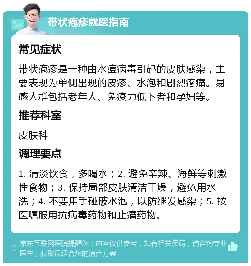 带状疱疹就医指南 常见症状 带状疱疹是一种由水痘病毒引起的皮肤感染，主要表现为单侧出现的皮疹、水泡和剧烈疼痛。易感人群包括老年人、免疫力低下者和孕妇等。 推荐科室 皮肤科 调理要点 1. 清淡饮食，多喝水；2. 避免辛辣、海鲜等刺激性食物；3. 保持局部皮肤清洁干燥，避免用水洗；4. 不要用手碰破水泡，以防继发感染；5. 按医嘱服用抗病毒药物和止痛药物。