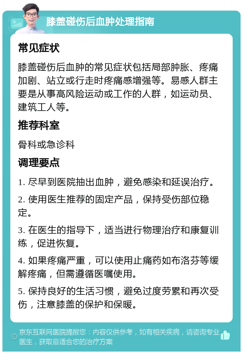 膝盖碰伤后血肿处理指南 常见症状 膝盖碰伤后血肿的常见症状包括局部肿胀、疼痛加剧、站立或行走时疼痛感增强等。易感人群主要是从事高风险运动或工作的人群，如运动员、建筑工人等。 推荐科室 骨科或急诊科 调理要点 1. 尽早到医院抽出血肿，避免感染和延误治疗。 2. 使用医生推荐的固定产品，保持受伤部位稳定。 3. 在医生的指导下，适当进行物理治疗和康复训练，促进恢复。 4. 如果疼痛严重，可以使用止痛药如布洛芬等缓解疼痛，但需遵循医嘱使用。 5. 保持良好的生活习惯，避免过度劳累和再次受伤，注意膝盖的保护和保暖。