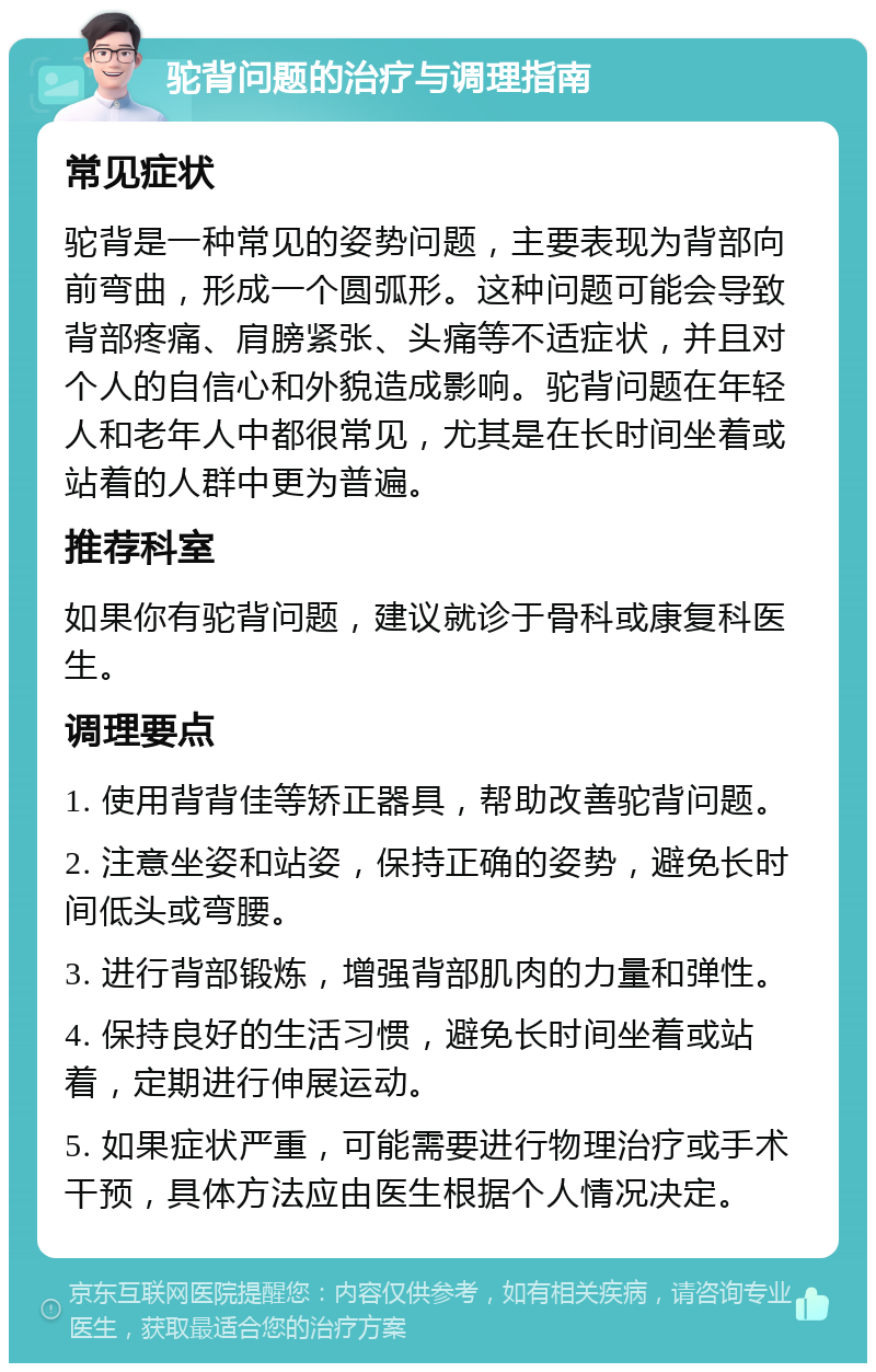 驼背问题的治疗与调理指南 常见症状 驼背是一种常见的姿势问题，主要表现为背部向前弯曲，形成一个圆弧形。这种问题可能会导致背部疼痛、肩膀紧张、头痛等不适症状，并且对个人的自信心和外貌造成影响。驼背问题在年轻人和老年人中都很常见，尤其是在长时间坐着或站着的人群中更为普遍。 推荐科室 如果你有驼背问题，建议就诊于骨科或康复科医生。 调理要点 1. 使用背背佳等矫正器具，帮助改善驼背问题。 2. 注意坐姿和站姿，保持正确的姿势，避免长时间低头或弯腰。 3. 进行背部锻炼，增强背部肌肉的力量和弹性。 4. 保持良好的生活习惯，避免长时间坐着或站着，定期进行伸展运动。 5. 如果症状严重，可能需要进行物理治疗或手术干预，具体方法应由医生根据个人情况决定。