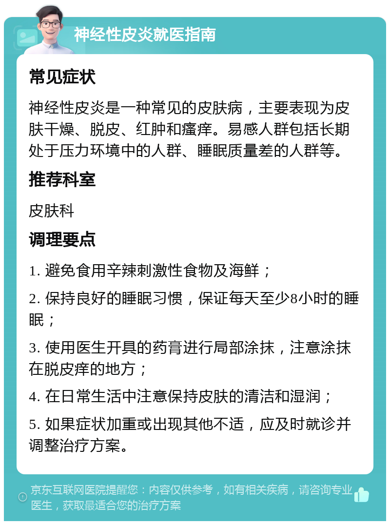 神经性皮炎就医指南 常见症状 神经性皮炎是一种常见的皮肤病，主要表现为皮肤干燥、脱皮、红肿和瘙痒。易感人群包括长期处于压力环境中的人群、睡眠质量差的人群等。 推荐科室 皮肤科 调理要点 1. 避免食用辛辣刺激性食物及海鲜； 2. 保持良好的睡眠习惯，保证每天至少8小时的睡眠； 3. 使用医生开具的药膏进行局部涂抹，注意涂抹在脱皮痒的地方； 4. 在日常生活中注意保持皮肤的清洁和湿润； 5. 如果症状加重或出现其他不适，应及时就诊并调整治疗方案。