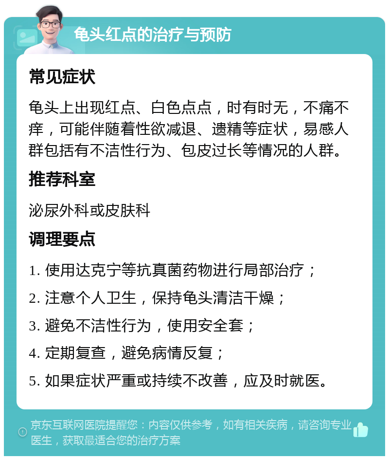 龟头红点的治疗与预防 常见症状 龟头上出现红点、白色点点，时有时无，不痛不痒，可能伴随着性欲减退、遗精等症状，易感人群包括有不洁性行为、包皮过长等情况的人群。 推荐科室 泌尿外科或皮肤科 调理要点 1. 使用达克宁等抗真菌药物进行局部治疗； 2. 注意个人卫生，保持龟头清洁干燥； 3. 避免不洁性行为，使用安全套； 4. 定期复查，避免病情反复； 5. 如果症状严重或持续不改善，应及时就医。