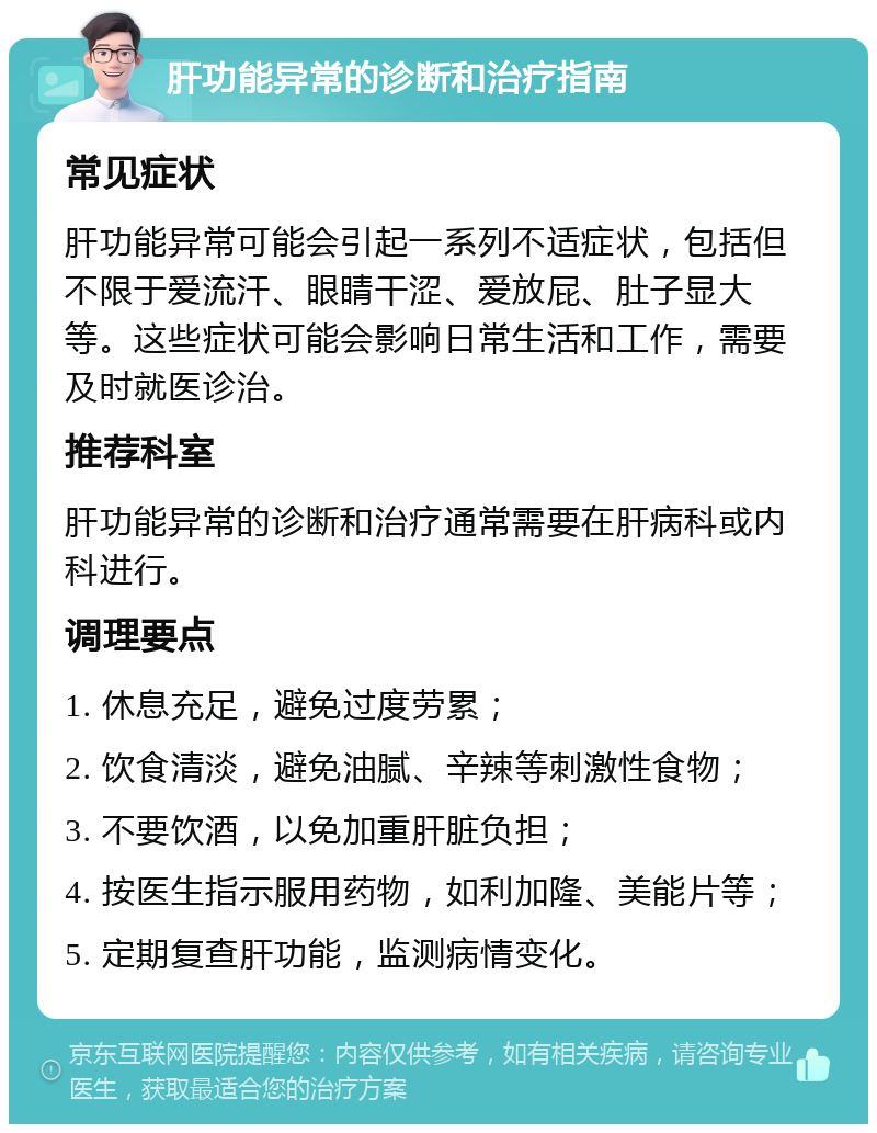 肝功能异常的诊断和治疗指南 常见症状 肝功能异常可能会引起一系列不适症状，包括但不限于爱流汗、眼睛干涩、爱放屁、肚子显大等。这些症状可能会影响日常生活和工作，需要及时就医诊治。 推荐科室 肝功能异常的诊断和治疗通常需要在肝病科或内科进行。 调理要点 1. 休息充足，避免过度劳累； 2. 饮食清淡，避免油腻、辛辣等刺激性食物； 3. 不要饮酒，以免加重肝脏负担； 4. 按医生指示服用药物，如利加隆、美能片等； 5. 定期复查肝功能，监测病情变化。