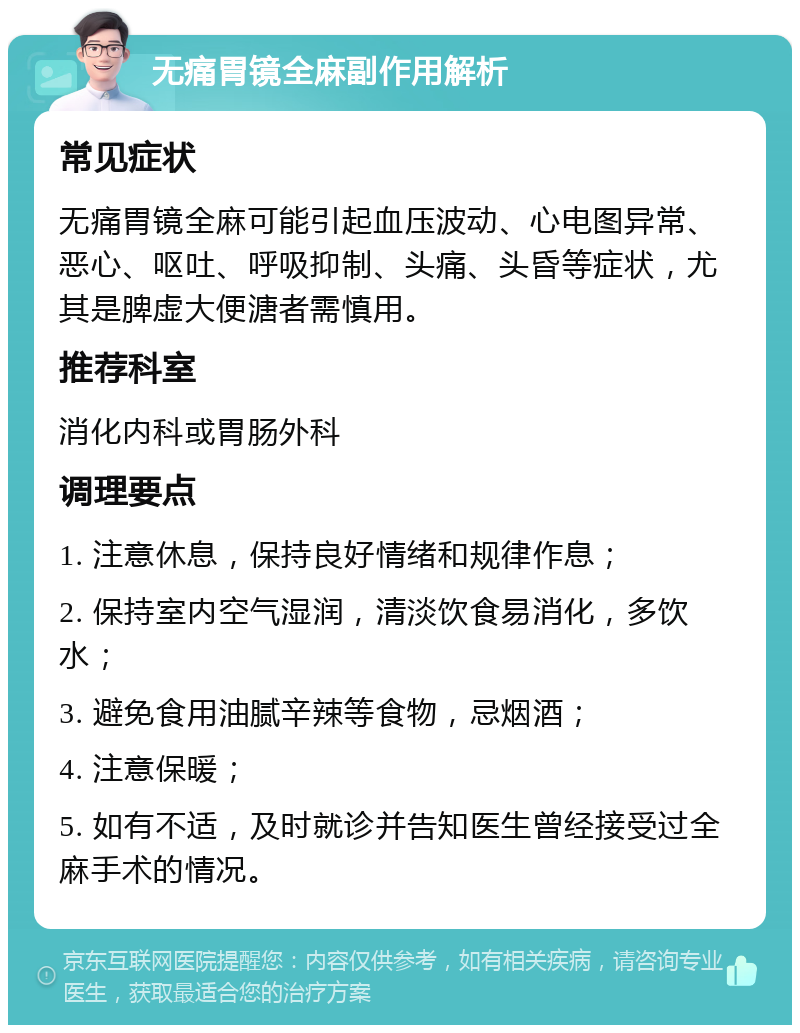 无痛胃镜全麻副作用解析 常见症状 无痛胃镜全麻可能引起血压波动、心电图异常、恶心、呕吐、呼吸抑制、头痛、头昏等症状，尤其是脾虚大便溏者需慎用。 推荐科室 消化内科或胃肠外科 调理要点 1. 注意休息，保持良好情绪和规律作息； 2. 保持室内空气湿润，清淡饮食易消化，多饮水； 3. 避免食用油腻辛辣等食物，忌烟酒； 4. 注意保暖； 5. 如有不适，及时就诊并告知医生曾经接受过全麻手术的情况。