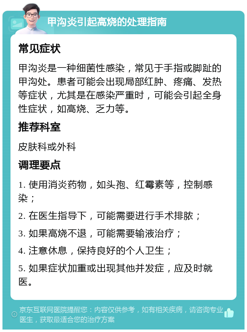 甲沟炎引起高烧的处理指南 常见症状 甲沟炎是一种细菌性感染，常见于手指或脚趾的甲沟处。患者可能会出现局部红肿、疼痛、发热等症状，尤其是在感染严重时，可能会引起全身性症状，如高烧、乏力等。 推荐科室 皮肤科或外科 调理要点 1. 使用消炎药物，如头孢、红霉素等，控制感染； 2. 在医生指导下，可能需要进行手术排脓； 3. 如果高烧不退，可能需要输液治疗； 4. 注意休息，保持良好的个人卫生； 5. 如果症状加重或出现其他并发症，应及时就医。