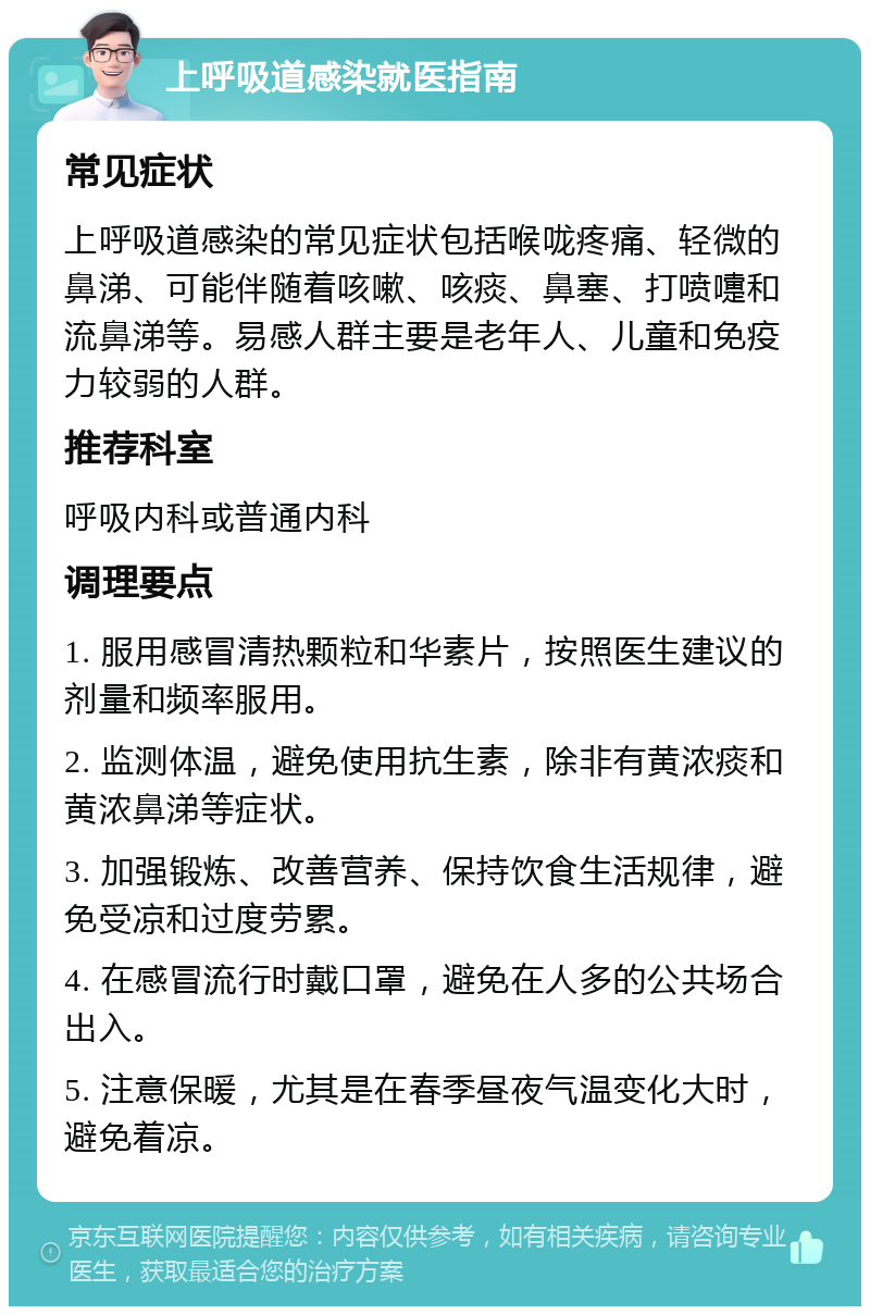 上呼吸道感染就医指南 常见症状 上呼吸道感染的常见症状包括喉咙疼痛、轻微的鼻涕、可能伴随着咳嗽、咳痰、鼻塞、打喷嚏和流鼻涕等。易感人群主要是老年人、儿童和免疫力较弱的人群。 推荐科室 呼吸内科或普通内科 调理要点 1. 服用感冒清热颗粒和华素片，按照医生建议的剂量和频率服用。 2. 监测体温，避免使用抗生素，除非有黄浓痰和黄浓鼻涕等症状。 3. 加强锻炼、改善营养、保持饮食生活规律，避免受凉和过度劳累。 4. 在感冒流行时戴口罩，避免在人多的公共场合出入。 5. 注意保暖，尤其是在春季昼夜气温变化大时，避免着凉。