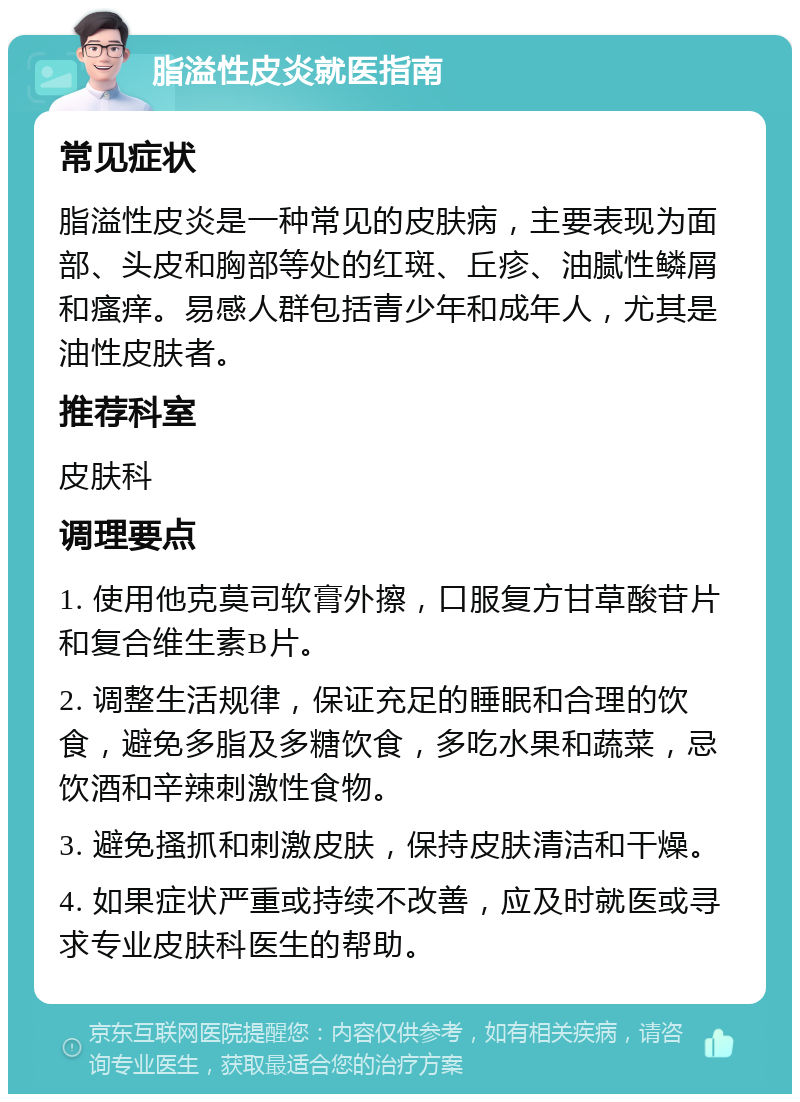 脂溢性皮炎就医指南 常见症状 脂溢性皮炎是一种常见的皮肤病，主要表现为面部、头皮和胸部等处的红斑、丘疹、油腻性鳞屑和瘙痒。易感人群包括青少年和成年人，尤其是油性皮肤者。 推荐科室 皮肤科 调理要点 1. 使用他克莫司软膏外擦，口服复方甘草酸苷片和复合维生素B片。 2. 调整生活规律，保证充足的睡眠和合理的饮食，避免多脂及多糖饮食，多吃水果和蔬菜，忌饮酒和辛辣刺激性食物。 3. 避免搔抓和刺激皮肤，保持皮肤清洁和干燥。 4. 如果症状严重或持续不改善，应及时就医或寻求专业皮肤科医生的帮助。