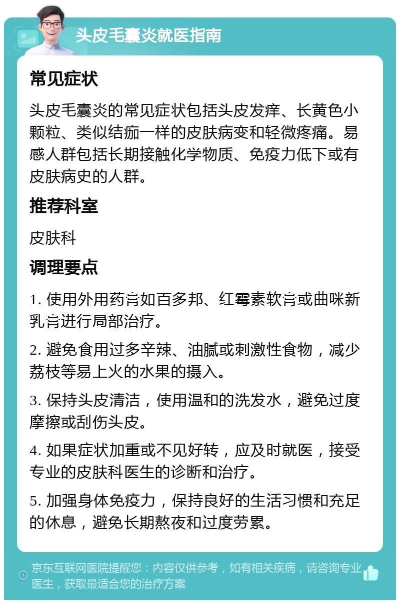 头皮毛囊炎就医指南 常见症状 头皮毛囊炎的常见症状包括头皮发痒、长黄色小颗粒、类似结痂一样的皮肤病变和轻微疼痛。易感人群包括长期接触化学物质、免疫力低下或有皮肤病史的人群。 推荐科室 皮肤科 调理要点 1. 使用外用药膏如百多邦、红霉素软膏或曲咪新乳膏进行局部治疗。 2. 避免食用过多辛辣、油腻或刺激性食物，减少荔枝等易上火的水果的摄入。 3. 保持头皮清洁，使用温和的洗发水，避免过度摩擦或刮伤头皮。 4. 如果症状加重或不见好转，应及时就医，接受专业的皮肤科医生的诊断和治疗。 5. 加强身体免疫力，保持良好的生活习惯和充足的休息，避免长期熬夜和过度劳累。