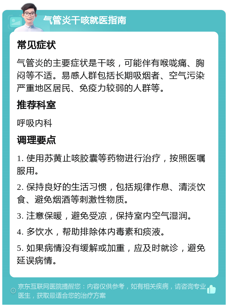 气管炎干咳就医指南 常见症状 气管炎的主要症状是干咳，可能伴有喉咙痛、胸闷等不适。易感人群包括长期吸烟者、空气污染严重地区居民、免疫力较弱的人群等。 推荐科室 呼吸内科 调理要点 1. 使用苏黄止咳胶囊等药物进行治疗，按照医嘱服用。 2. 保持良好的生活习惯，包括规律作息、清淡饮食、避免烟酒等刺激性物质。 3. 注意保暖，避免受凉，保持室内空气湿润。 4. 多饮水，帮助排除体内毒素和痰液。 5. 如果病情没有缓解或加重，应及时就诊，避免延误病情。