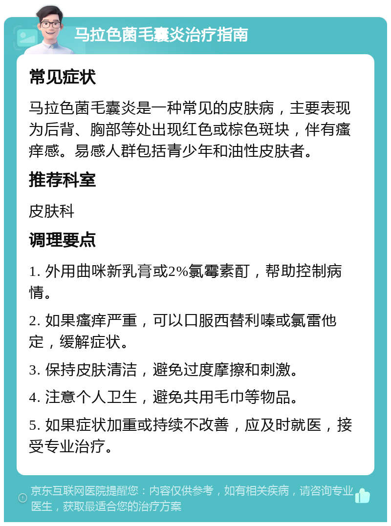 马拉色菌毛囊炎治疗指南 常见症状 马拉色菌毛囊炎是一种常见的皮肤病，主要表现为后背、胸部等处出现红色或棕色斑块，伴有瘙痒感。易感人群包括青少年和油性皮肤者。 推荐科室 皮肤科 调理要点 1. 外用曲咪新乳膏或2%氯霉素酊，帮助控制病情。 2. 如果瘙痒严重，可以口服西替利嗪或氯雷他定，缓解症状。 3. 保持皮肤清洁，避免过度摩擦和刺激。 4. 注意个人卫生，避免共用毛巾等物品。 5. 如果症状加重或持续不改善，应及时就医，接受专业治疗。