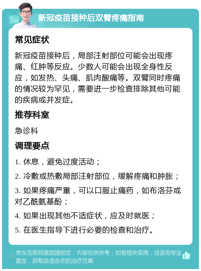 新冠疫苗接种后双臂疼痛指南 常见症状 新冠疫苗接种后，局部注射部位可能会出现疼痛、红肿等反应。少数人可能会出现全身性反应，如发热、头痛、肌肉酸痛等。双臂同时疼痛的情况较为罕见，需要进一步检查排除其他可能的疾病或并发症。 推荐科室 急诊科 调理要点 1. 休息，避免过度活动； 2. 冷敷或热敷局部注射部位，缓解疼痛和肿胀； 3. 如果疼痛严重，可以口服止痛药，如布洛芬或对乙酰氨基酚； 4. 如果出现其他不适症状，应及时就医； 5. 在医生指导下进行必要的检查和治疗。