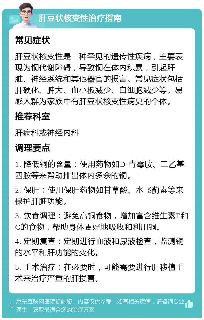 肝豆状核变性治疗指南 常见症状 肝豆状核变性是一种罕见的遗传性疾病，主要表现为铜代谢障碍，导致铜在体内积累，引起肝脏、神经系统和其他器官的损害。常见症状包括肝硬化、脾大、血小板减少、白细胞减少等。易感人群为家族中有肝豆状核变性病史的个体。 推荐科室 肝病科或神经内科 调理要点 1. 降低铜的含量：使用药物如D-青霉胺、三乙基四胺等来帮助排出体内多余的铜。 2. 保肝：使用保肝药物如甘草酸、水飞蓟素等来保护肝脏功能。 3. 饮食调理：避免高铜食物，增加富含维生素E和C的食物，帮助身体更好地吸收和利用铜。 4. 定期复查：定期进行血液和尿液检查，监测铜的水平和肝功能的变化。 5. 手术治疗：在必要时，可能需要进行肝移植手术来治疗严重的肝损害。