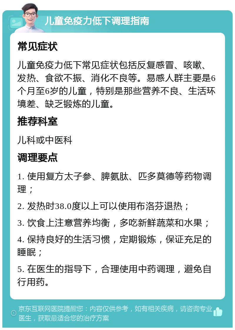 儿童免疫力低下调理指南 常见症状 儿童免疫力低下常见症状包括反复感冒、咳嗽、发热、食欲不振、消化不良等。易感人群主要是6个月至6岁的儿童，特别是那些营养不良、生活环境差、缺乏锻炼的儿童。 推荐科室 儿科或中医科 调理要点 1. 使用复方太子参、脾氨肽、匹多莫德等药物调理； 2. 发热时38.0度以上可以使用布洛芬退热； 3. 饮食上注意营养均衡，多吃新鲜蔬菜和水果； 4. 保持良好的生活习惯，定期锻炼，保证充足的睡眠； 5. 在医生的指导下，合理使用中药调理，避免自行用药。