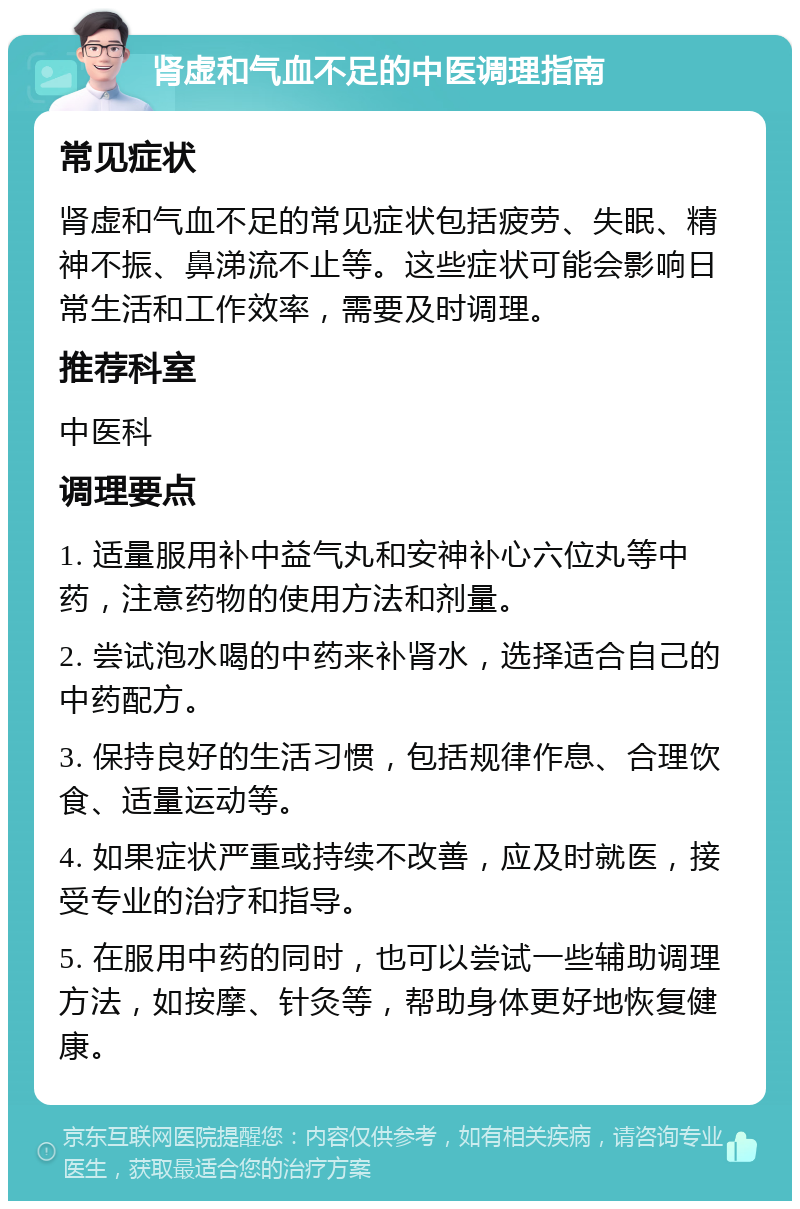 肾虚和气血不足的中医调理指南 常见症状 肾虚和气血不足的常见症状包括疲劳、失眠、精神不振、鼻涕流不止等。这些症状可能会影响日常生活和工作效率，需要及时调理。 推荐科室 中医科 调理要点 1. 适量服用补中益气丸和安神补心六位丸等中药，注意药物的使用方法和剂量。 2. 尝试泡水喝的中药来补肾水，选择适合自己的中药配方。 3. 保持良好的生活习惯，包括规律作息、合理饮食、适量运动等。 4. 如果症状严重或持续不改善，应及时就医，接受专业的治疗和指导。 5. 在服用中药的同时，也可以尝试一些辅助调理方法，如按摩、针灸等，帮助身体更好地恢复健康。