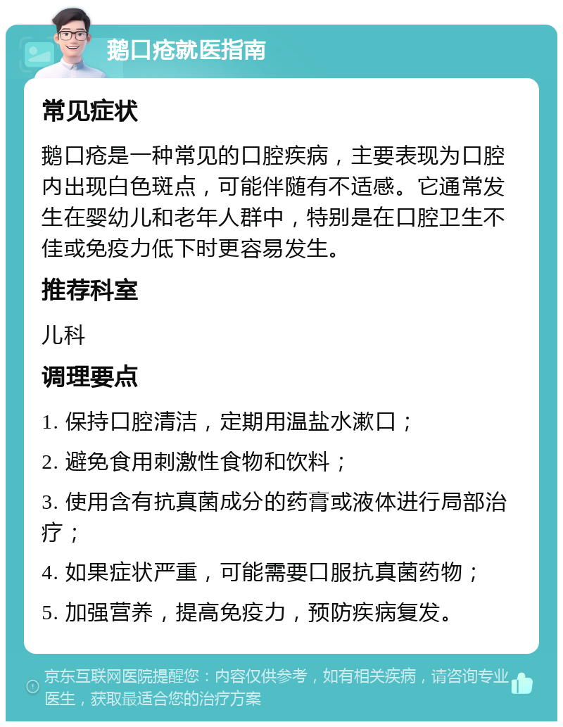 鹅口疮就医指南 常见症状 鹅口疮是一种常见的口腔疾病，主要表现为口腔内出现白色斑点，可能伴随有不适感。它通常发生在婴幼儿和老年人群中，特别是在口腔卫生不佳或免疫力低下时更容易发生。 推荐科室 儿科 调理要点 1. 保持口腔清洁，定期用温盐水漱口； 2. 避免食用刺激性食物和饮料； 3. 使用含有抗真菌成分的药膏或液体进行局部治疗； 4. 如果症状严重，可能需要口服抗真菌药物； 5. 加强营养，提高免疫力，预防疾病复发。