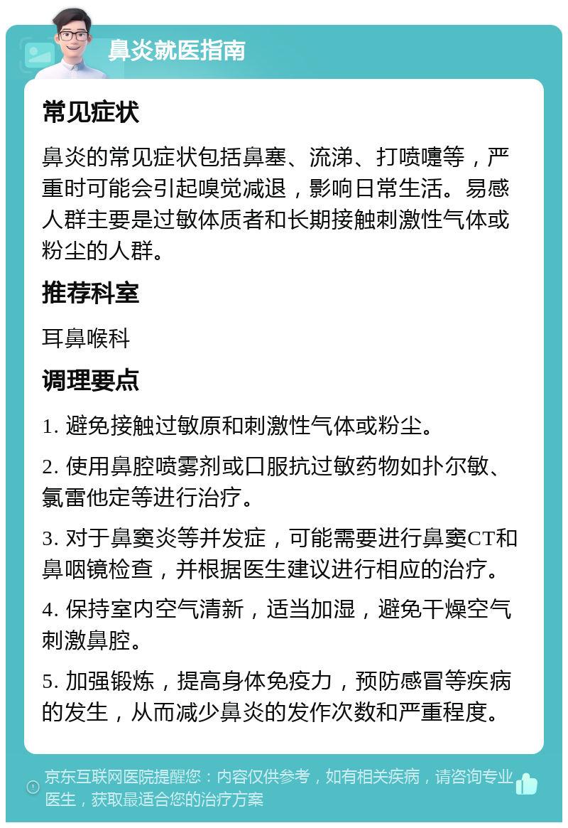 鼻炎就医指南 常见症状 鼻炎的常见症状包括鼻塞、流涕、打喷嚏等，严重时可能会引起嗅觉减退，影响日常生活。易感人群主要是过敏体质者和长期接触刺激性气体或粉尘的人群。 推荐科室 耳鼻喉科 调理要点 1. 避免接触过敏原和刺激性气体或粉尘。 2. 使用鼻腔喷雾剂或口服抗过敏药物如扑尔敏、氯雷他定等进行治疗。 3. 对于鼻窦炎等并发症，可能需要进行鼻窦CT和鼻咽镜检查，并根据医生建议进行相应的治疗。 4. 保持室内空气清新，适当加湿，避免干燥空气刺激鼻腔。 5. 加强锻炼，提高身体免疫力，预防感冒等疾病的发生，从而减少鼻炎的发作次数和严重程度。