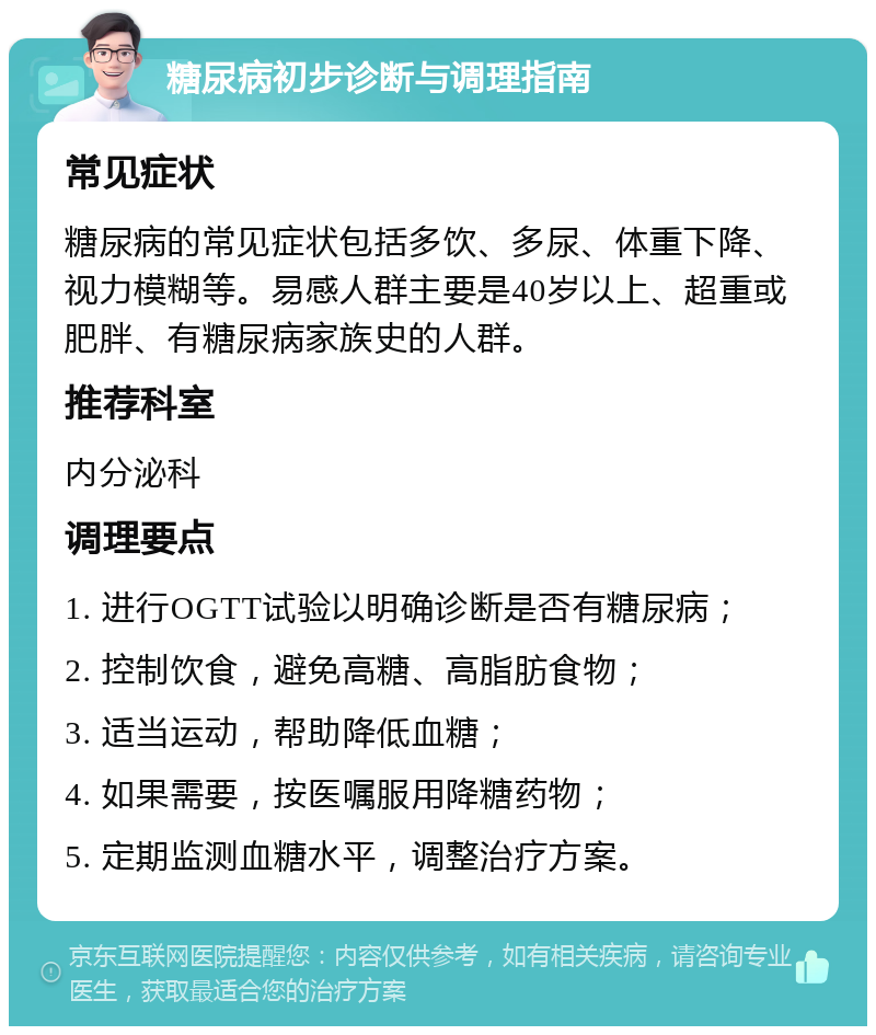 糖尿病初步诊断与调理指南 常见症状 糖尿病的常见症状包括多饮、多尿、体重下降、视力模糊等。易感人群主要是40岁以上、超重或肥胖、有糖尿病家族史的人群。 推荐科室 内分泌科 调理要点 1. 进行OGTT试验以明确诊断是否有糖尿病； 2. 控制饮食，避免高糖、高脂肪食物； 3. 适当运动，帮助降低血糖； 4. 如果需要，按医嘱服用降糖药物； 5. 定期监测血糖水平，调整治疗方案。