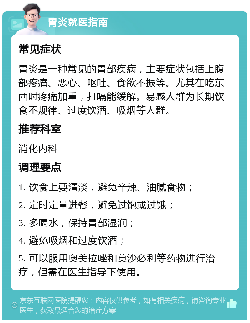 胃炎就医指南 常见症状 胃炎是一种常见的胃部疾病，主要症状包括上腹部疼痛、恶心、呕吐、食欲不振等。尤其在吃东西时疼痛加重，打嗝能缓解。易感人群为长期饮食不规律、过度饮酒、吸烟等人群。 推荐科室 消化内科 调理要点 1. 饮食上要清淡，避免辛辣、油腻食物； 2. 定时定量进餐，避免过饱或过饿； 3. 多喝水，保持胃部湿润； 4. 避免吸烟和过度饮酒； 5. 可以服用奥美拉唑和莫沙必利等药物进行治疗，但需在医生指导下使用。