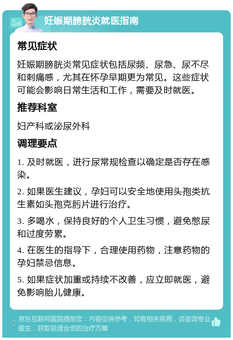 妊娠期膀胱炎就医指南 常见症状 妊娠期膀胱炎常见症状包括尿频、尿急、尿不尽和刺痛感，尤其在怀孕早期更为常见。这些症状可能会影响日常生活和工作，需要及时就医。 推荐科室 妇产科或泌尿外科 调理要点 1. 及时就医，进行尿常规检查以确定是否存在感染。 2. 如果医生建议，孕妇可以安全地使用头孢类抗生素如头孢克肟片进行治疗。 3. 多喝水，保持良好的个人卫生习惯，避免憋尿和过度劳累。 4. 在医生的指导下，合理使用药物，注意药物的孕妇禁忌信息。 5. 如果症状加重或持续不改善，应立即就医，避免影响胎儿健康。