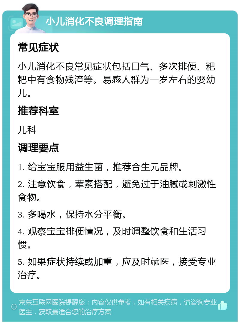 小儿消化不良调理指南 常见症状 小儿消化不良常见症状包括口气、多次排便、粑粑中有食物残渣等。易感人群为一岁左右的婴幼儿。 推荐科室 儿科 调理要点 1. 给宝宝服用益生菌，推荐合生元品牌。 2. 注意饮食，荤素搭配，避免过于油腻或刺激性食物。 3. 多喝水，保持水分平衡。 4. 观察宝宝排便情况，及时调整饮食和生活习惯。 5. 如果症状持续或加重，应及时就医，接受专业治疗。