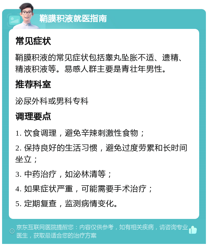 鞘膜积液就医指南 常见症状 鞘膜积液的常见症状包括睾丸坠胀不适、遗精、精液积液等。易感人群主要是青壮年男性。 推荐科室 泌尿外科或男科专科 调理要点 1. 饮食调理，避免辛辣刺激性食物； 2. 保持良好的生活习惯，避免过度劳累和长时间坐立； 3. 中药治疗，如泌林清等； 4. 如果症状严重，可能需要手术治疗； 5. 定期复查，监测病情变化。