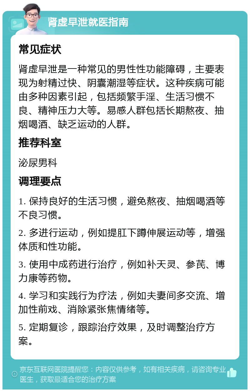 肾虚早泄就医指南 常见症状 肾虚早泄是一种常见的男性性功能障碍，主要表现为射精过快、阴囊潮湿等症状。这种疾病可能由多种因素引起，包括频繁手淫、生活习惯不良、精神压力大等。易感人群包括长期熬夜、抽烟喝酒、缺乏运动的人群。 推荐科室 泌尿男科 调理要点 1. 保持良好的生活习惯，避免熬夜、抽烟喝酒等不良习惯。 2. 多进行运动，例如提肛下蹲伸展运动等，增强体质和性功能。 3. 使用中成药进行治疗，例如补天灵、参芪、博力康等药物。 4. 学习和实践行为疗法，例如夫妻间多交流、增加性前戏、消除紧张焦情绪等。 5. 定期复诊，跟踪治疗效果，及时调整治疗方案。