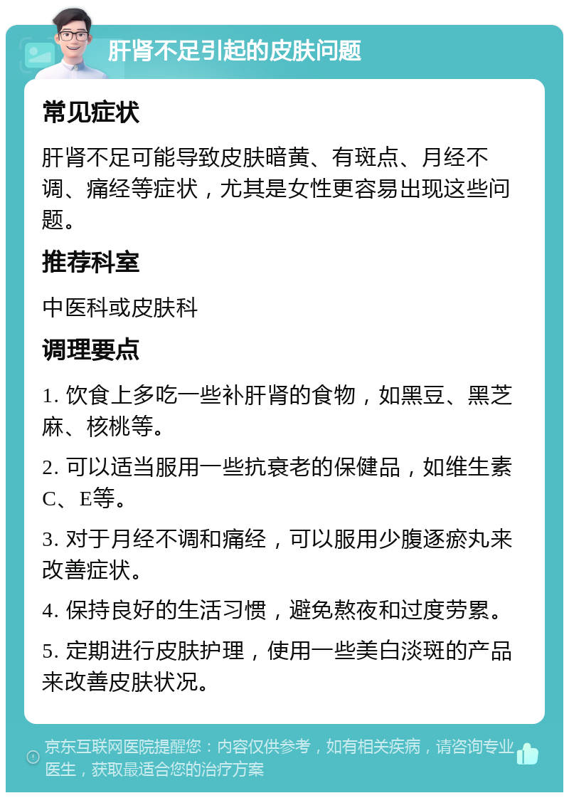 肝肾不足引起的皮肤问题 常见症状 肝肾不足可能导致皮肤暗黄、有斑点、月经不调、痛经等症状，尤其是女性更容易出现这些问题。 推荐科室 中医科或皮肤科 调理要点 1. 饮食上多吃一些补肝肾的食物，如黑豆、黑芝麻、核桃等。 2. 可以适当服用一些抗衰老的保健品，如维生素C、E等。 3. 对于月经不调和痛经，可以服用少腹逐瘀丸来改善症状。 4. 保持良好的生活习惯，避免熬夜和过度劳累。 5. 定期进行皮肤护理，使用一些美白淡斑的产品来改善皮肤状况。