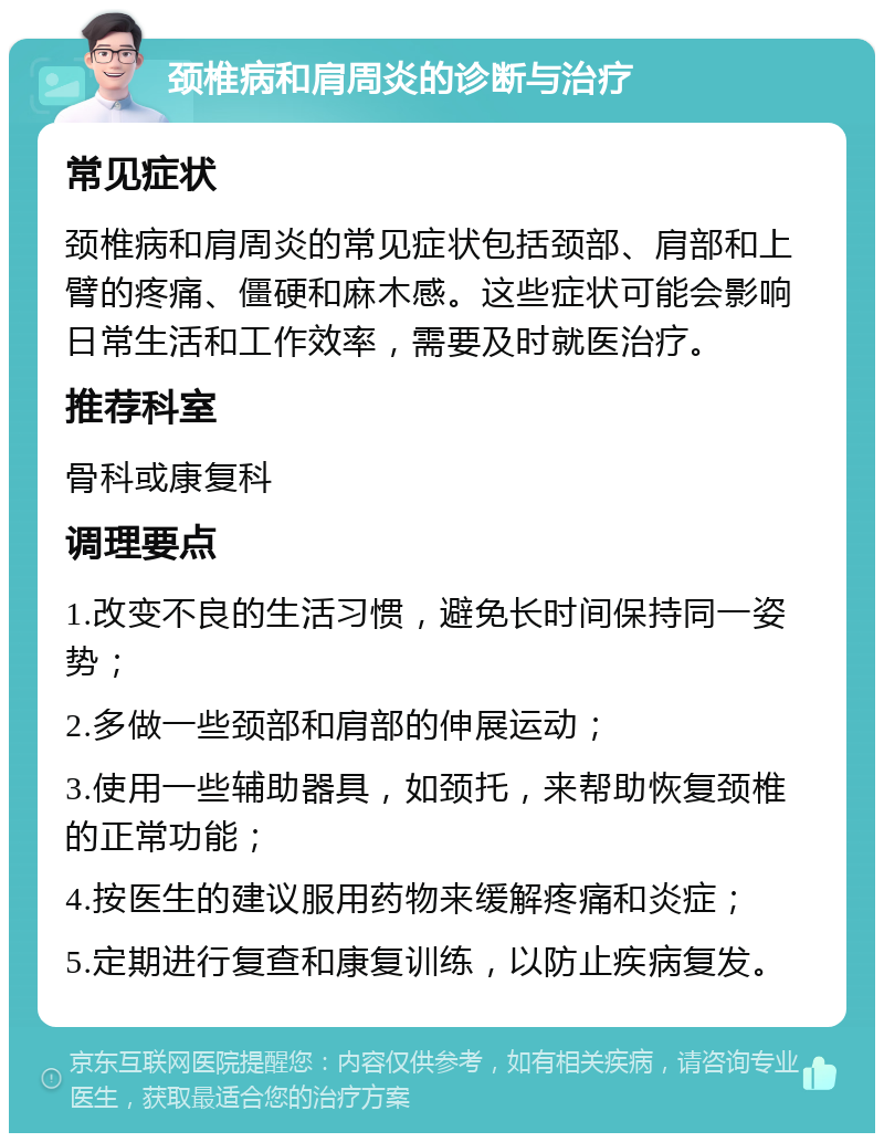 颈椎病和肩周炎的诊断与治疗 常见症状 颈椎病和肩周炎的常见症状包括颈部、肩部和上臂的疼痛、僵硬和麻木感。这些症状可能会影响日常生活和工作效率，需要及时就医治疗。 推荐科室 骨科或康复科 调理要点 1.改变不良的生活习惯，避免长时间保持同一姿势； 2.多做一些颈部和肩部的伸展运动； 3.使用一些辅助器具，如颈托，来帮助恢复颈椎的正常功能； 4.按医生的建议服用药物来缓解疼痛和炎症； 5.定期进行复查和康复训练，以防止疾病复发。