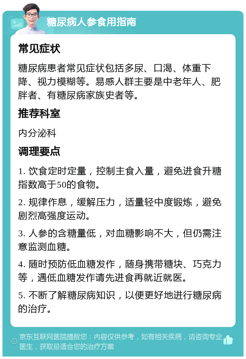 糖尿病人参食用指南 常见症状 糖尿病患者常见症状包括多尿、口渴、体重下降、视力模糊等。易感人群主要是中老年人、肥胖者、有糖尿病家族史者等。 推荐科室 内分泌科 调理要点 1. 饮食定时定量，控制主食入量，避免进食升糖指数高于50的食物。 2. 规律作息，缓解压力，适量轻中度锻炼，避免剧烈高强度运动。 3. 人参的含糖量低，对血糖影响不大，但仍需注意监测血糖。 4. 随时预防低血糖发作，随身携带糖块、巧克力等，遇低血糖发作请先进食再就近就医。 5. 不断了解糖尿病知识，以便更好地进行糖尿病的治疗。