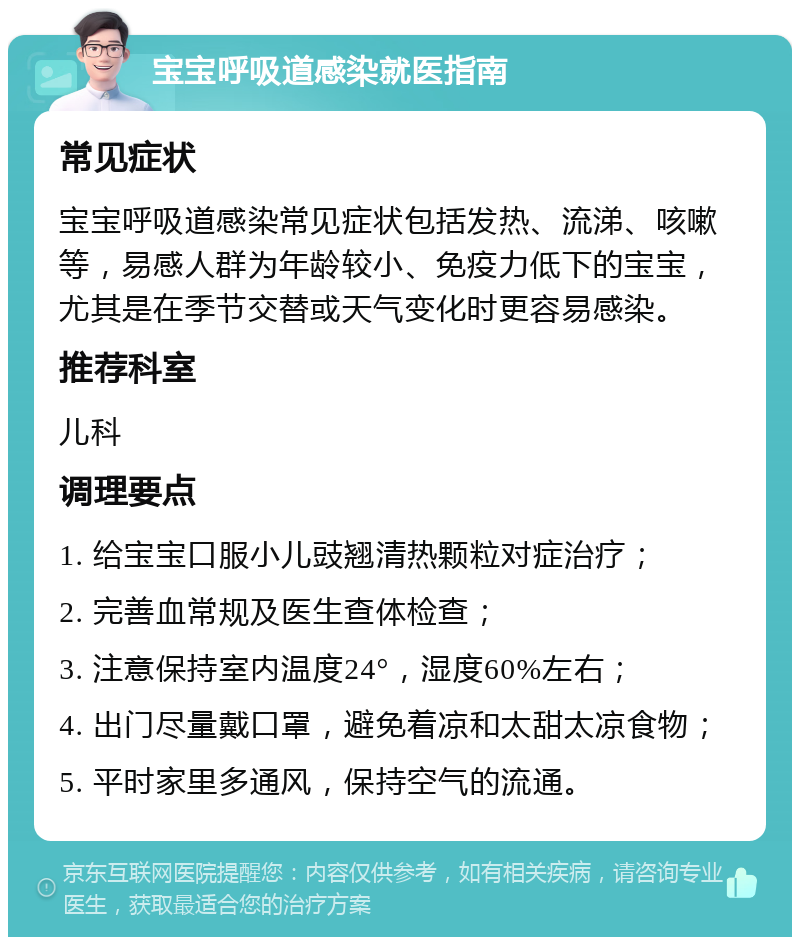 宝宝呼吸道感染就医指南 常见症状 宝宝呼吸道感染常见症状包括发热、流涕、咳嗽等，易感人群为年龄较小、免疫力低下的宝宝，尤其是在季节交替或天气变化时更容易感染。 推荐科室 儿科 调理要点 1. 给宝宝口服小儿豉翘清热颗粒对症治疗； 2. 完善血常规及医生查体检查； 3. 注意保持室内温度24°，湿度60%左右； 4. 出门尽量戴口罩，避免着凉和太甜太凉食物； 5. 平时家里多通风，保持空气的流通。