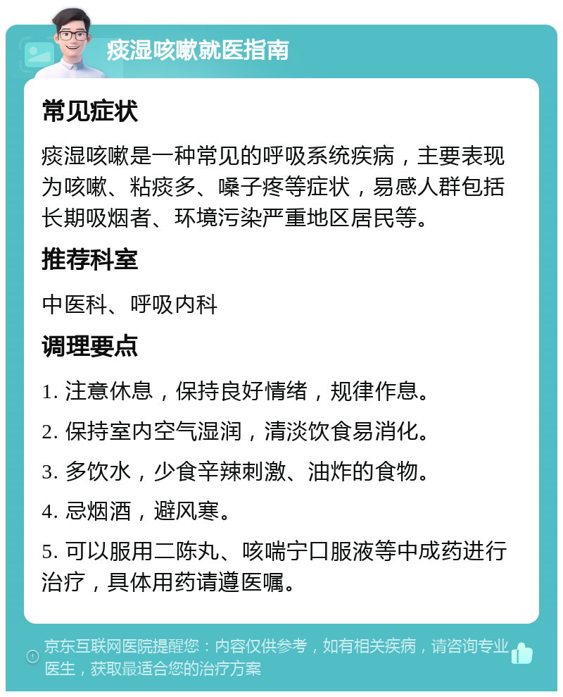 痰湿咳嗽就医指南 常见症状 痰湿咳嗽是一种常见的呼吸系统疾病，主要表现为咳嗽、粘痰多、嗓子疼等症状，易感人群包括长期吸烟者、环境污染严重地区居民等。 推荐科室 中医科、呼吸内科 调理要点 1. 注意休息，保持良好情绪，规律作息。 2. 保持室内空气湿润，清淡饮食易消化。 3. 多饮水，少食辛辣刺激、油炸的食物。 4. 忌烟酒，避风寒。 5. 可以服用二陈丸、咳喘宁口服液等中成药进行治疗，具体用药请遵医嘱。