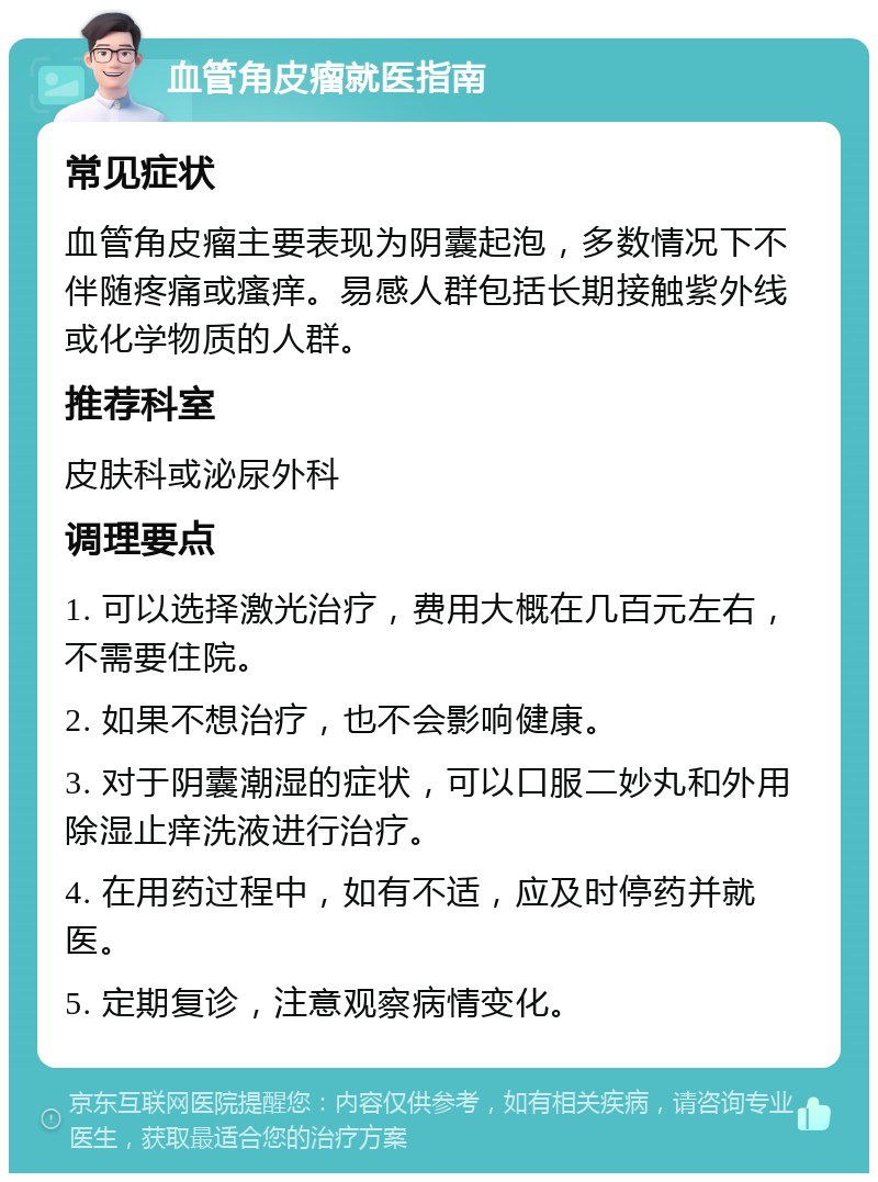 血管角皮瘤就医指南 常见症状 血管角皮瘤主要表现为阴囊起泡，多数情况下不伴随疼痛或瘙痒。易感人群包括长期接触紫外线或化学物质的人群。 推荐科室 皮肤科或泌尿外科 调理要点 1. 可以选择激光治疗，费用大概在几百元左右，不需要住院。 2. 如果不想治疗，也不会影响健康。 3. 对于阴囊潮湿的症状，可以口服二妙丸和外用除湿止痒洗液进行治疗。 4. 在用药过程中，如有不适，应及时停药并就医。 5. 定期复诊，注意观察病情变化。