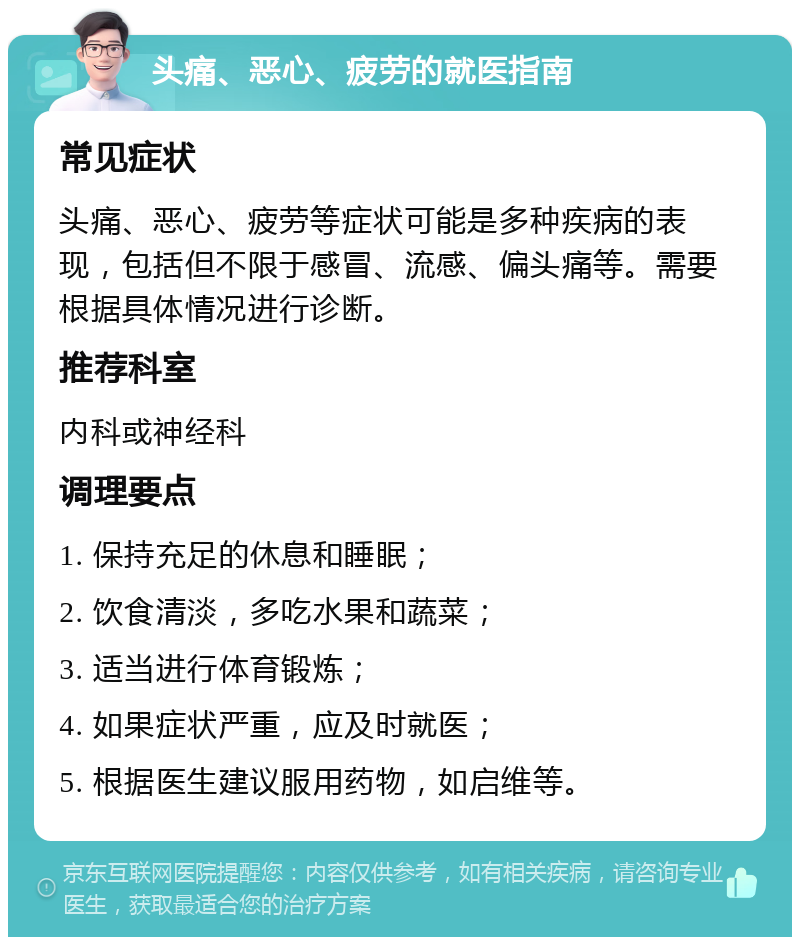 头痛、恶心、疲劳的就医指南 常见症状 头痛、恶心、疲劳等症状可能是多种疾病的表现，包括但不限于感冒、流感、偏头痛等。需要根据具体情况进行诊断。 推荐科室 内科或神经科 调理要点 1. 保持充足的休息和睡眠； 2. 饮食清淡，多吃水果和蔬菜； 3. 适当进行体育锻炼； 4. 如果症状严重，应及时就医； 5. 根据医生建议服用药物，如启维等。