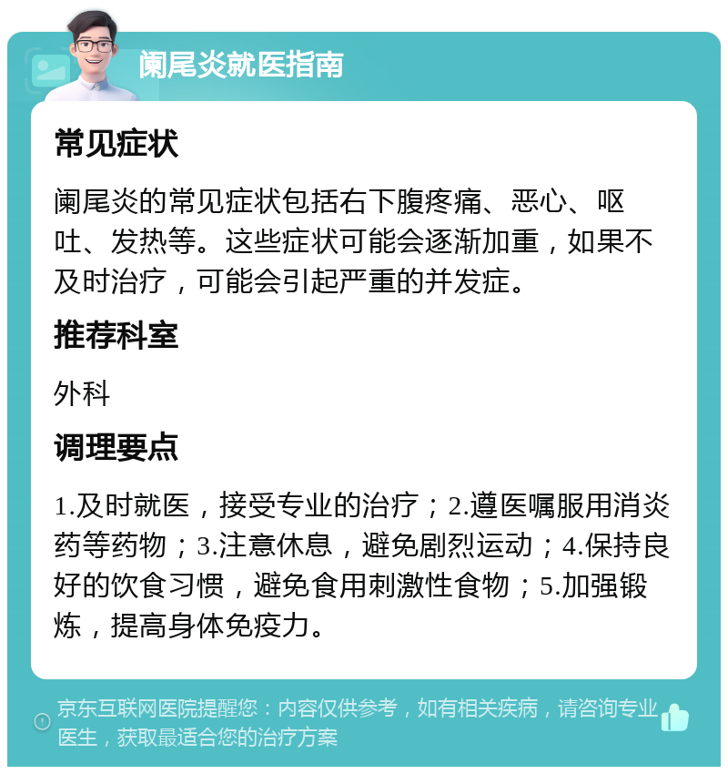 阑尾炎就医指南 常见症状 阑尾炎的常见症状包括右下腹疼痛、恶心、呕吐、发热等。这些症状可能会逐渐加重，如果不及时治疗，可能会引起严重的并发症。 推荐科室 外科 调理要点 1.及时就医，接受专业的治疗；2.遵医嘱服用消炎药等药物；3.注意休息，避免剧烈运动；4.保持良好的饮食习惯，避免食用刺激性食物；5.加强锻炼，提高身体免疫力。