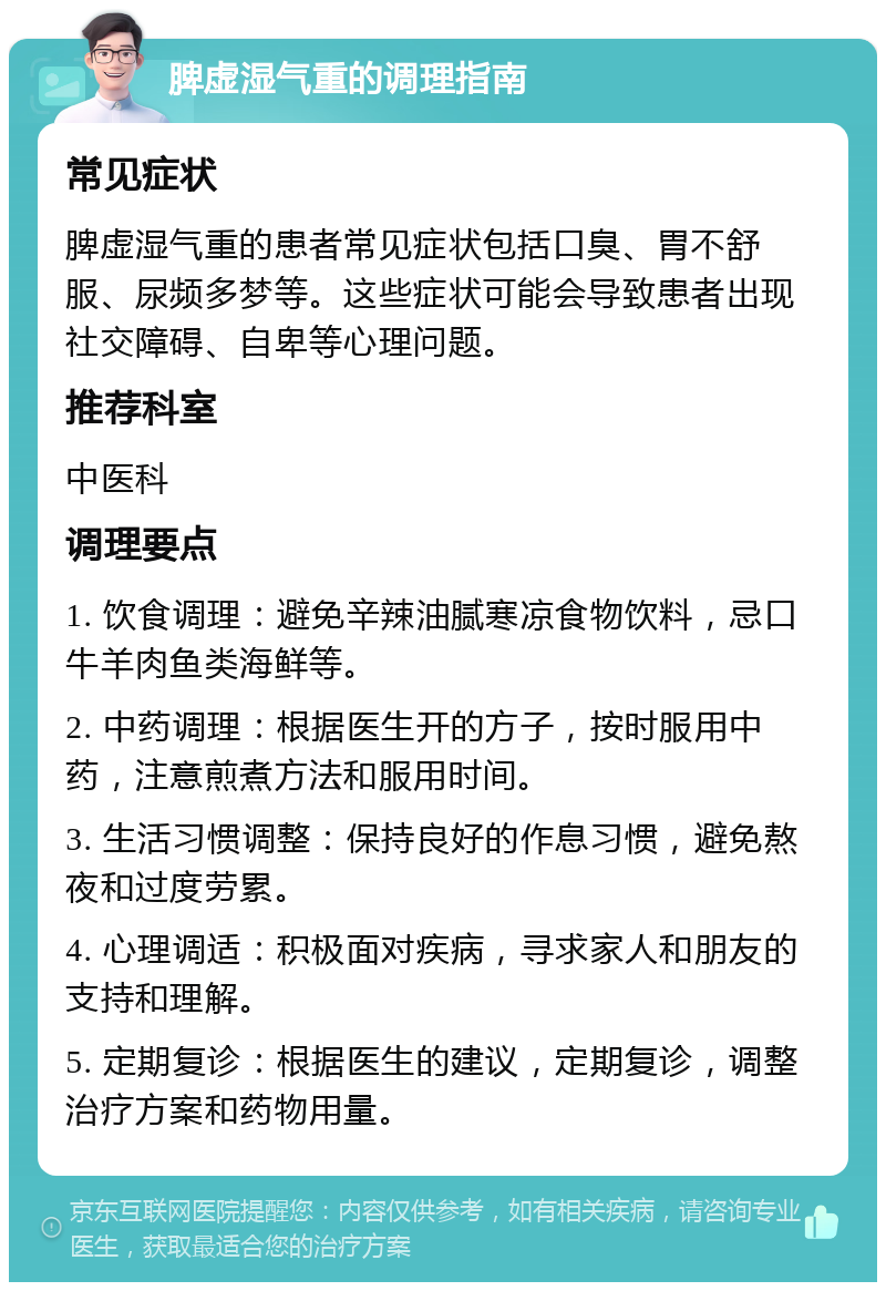 脾虚湿气重的调理指南 常见症状 脾虚湿气重的患者常见症状包括口臭、胃不舒服、尿频多梦等。这些症状可能会导致患者出现社交障碍、自卑等心理问题。 推荐科室 中医科 调理要点 1. 饮食调理：避免辛辣油腻寒凉食物饮料，忌口牛羊肉鱼类海鲜等。 2. 中药调理：根据医生开的方子，按时服用中药，注意煎煮方法和服用时间。 3. 生活习惯调整：保持良好的作息习惯，避免熬夜和过度劳累。 4. 心理调适：积极面对疾病，寻求家人和朋友的支持和理解。 5. 定期复诊：根据医生的建议，定期复诊，调整治疗方案和药物用量。