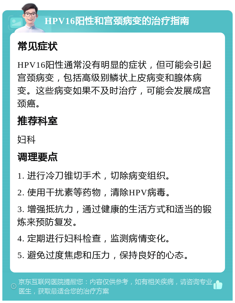 HPV16阳性和宫颈病变的治疗指南 常见症状 HPV16阳性通常没有明显的症状，但可能会引起宫颈病变，包括高级别鳞状上皮病变和腺体病变。这些病变如果不及时治疗，可能会发展成宫颈癌。 推荐科室 妇科 调理要点 1. 进行冷刀锥切手术，切除病变组织。 2. 使用干扰素等药物，清除HPV病毒。 3. 增强抵抗力，通过健康的生活方式和适当的锻炼来预防复发。 4. 定期进行妇科检查，监测病情变化。 5. 避免过度焦虑和压力，保持良好的心态。