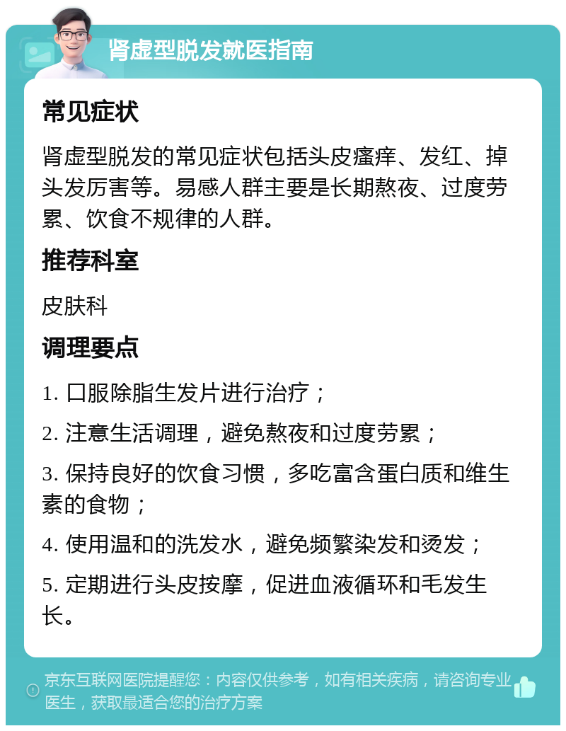 肾虚型脱发就医指南 常见症状 肾虚型脱发的常见症状包括头皮瘙痒、发红、掉头发厉害等。易感人群主要是长期熬夜、过度劳累、饮食不规律的人群。 推荐科室 皮肤科 调理要点 1. 口服除脂生发片进行治疗； 2. 注意生活调理，避免熬夜和过度劳累； 3. 保持良好的饮食习惯，多吃富含蛋白质和维生素的食物； 4. 使用温和的洗发水，避免频繁染发和烫发； 5. 定期进行头皮按摩，促进血液循环和毛发生长。