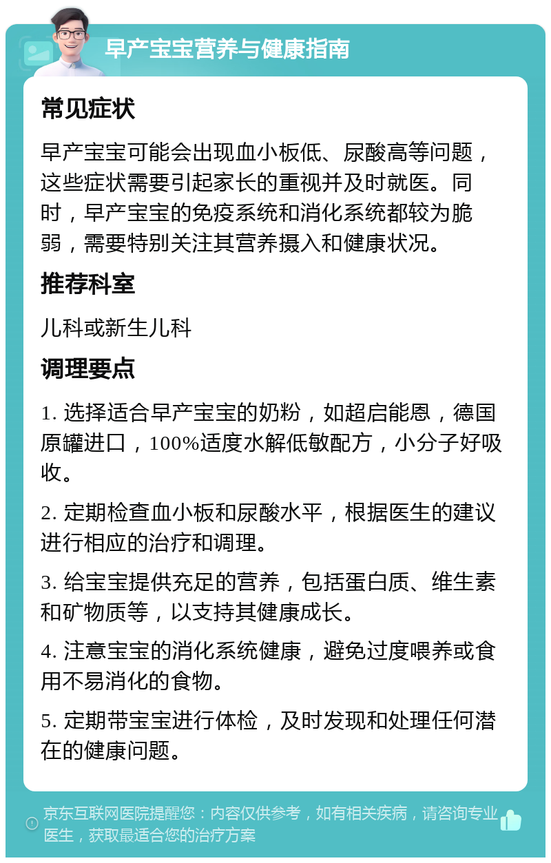 早产宝宝营养与健康指南 常见症状 早产宝宝可能会出现血小板低、尿酸高等问题，这些症状需要引起家长的重视并及时就医。同时，早产宝宝的免疫系统和消化系统都较为脆弱，需要特别关注其营养摄入和健康状况。 推荐科室 儿科或新生儿科 调理要点 1. 选择适合早产宝宝的奶粉，如超启能恩，德国原罐进口，100%适度水解低敏配方，小分子好吸收。 2. 定期检查血小板和尿酸水平，根据医生的建议进行相应的治疗和调理。 3. 给宝宝提供充足的营养，包括蛋白质、维生素和矿物质等，以支持其健康成长。 4. 注意宝宝的消化系统健康，避免过度喂养或食用不易消化的食物。 5. 定期带宝宝进行体检，及时发现和处理任何潜在的健康问题。