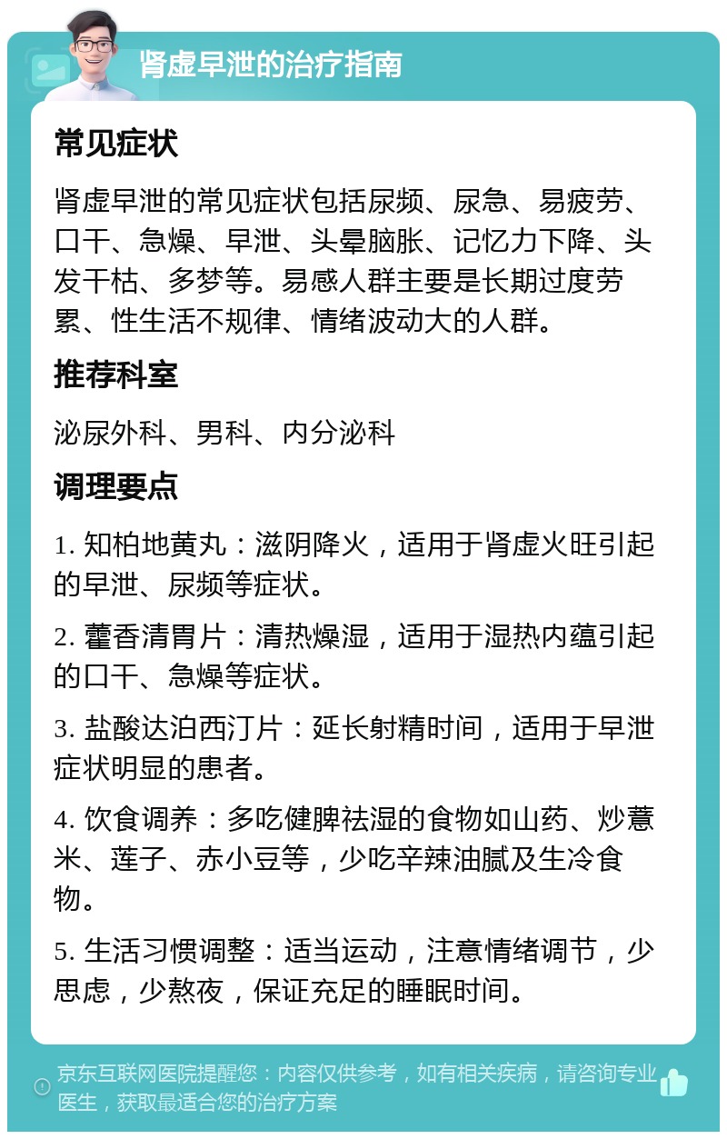 肾虚早泄的治疗指南 常见症状 肾虚早泄的常见症状包括尿频、尿急、易疲劳、口干、急燥、早泄、头晕脑胀、记忆力下降、头发干枯、多梦等。易感人群主要是长期过度劳累、性生活不规律、情绪波动大的人群。 推荐科室 泌尿外科、男科、内分泌科 调理要点 1. 知柏地黄丸：滋阴降火，适用于肾虚火旺引起的早泄、尿频等症状。 2. 藿香清胃片：清热燥湿，适用于湿热内蕴引起的口干、急燥等症状。 3. 盐酸达泊西汀片：延长射精时间，适用于早泄症状明显的患者。 4. 饮食调养：多吃健脾祛湿的食物如山药、炒薏米、莲子、赤小豆等，少吃辛辣油腻及生冷食物。 5. 生活习惯调整：适当运动，注意情绪调节，少思虑，少熬夜，保证充足的睡眠时间。