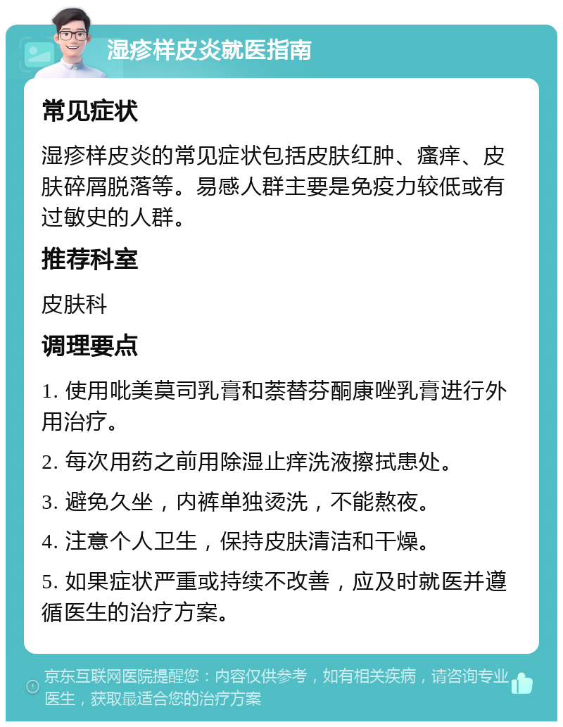 湿疹样皮炎就医指南 常见症状 湿疹样皮炎的常见症状包括皮肤红肿、瘙痒、皮肤碎屑脱落等。易感人群主要是免疫力较低或有过敏史的人群。 推荐科室 皮肤科 调理要点 1. 使用吡美莫司乳膏和萘替芬酮康唑乳膏进行外用治疗。 2. 每次用药之前用除湿止痒洗液擦拭患处。 3. 避免久坐，内裤单独烫洗，不能熬夜。 4. 注意个人卫生，保持皮肤清洁和干燥。 5. 如果症状严重或持续不改善，应及时就医并遵循医生的治疗方案。