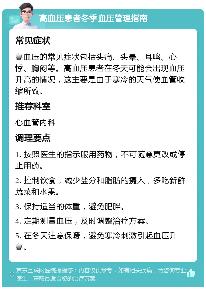 高血压患者冬季血压管理指南 常见症状 高血压的常见症状包括头痛、头晕、耳鸣、心悸、胸闷等。高血压患者在冬天可能会出现血压升高的情况，这主要是由于寒冷的天气使血管收缩所致。 推荐科室 心血管内科 调理要点 1. 按照医生的指示服用药物，不可随意更改或停止用药。 2. 控制饮食，减少盐分和脂肪的摄入，多吃新鲜蔬菜和水果。 3. 保持适当的体重，避免肥胖。 4. 定期测量血压，及时调整治疗方案。 5. 在冬天注意保暖，避免寒冷刺激引起血压升高。